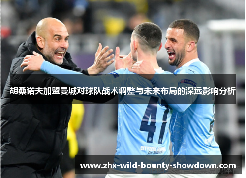 胡桑诺夫加盟曼城对球队战术调整与未来布局的深远影响分析 胡桑诺夫加盟曼城对球队战术调整与未来布局的深远影响分析