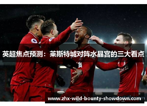 英超焦点预测：莱斯特城对阵水晶宫的三大看点