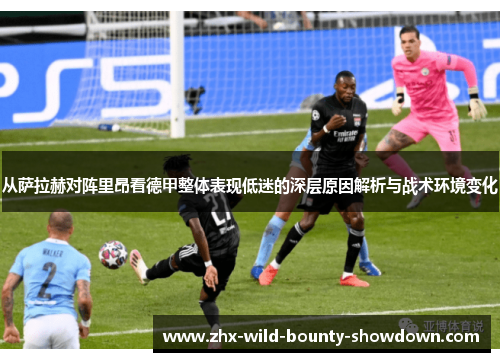 从萨拉赫对阵里昂看德甲整体表现低迷的深层原因解析与战术环境变化 从萨拉赫对阵里昂看德甲整体表现低迷的深层原因解析与战术环境变化