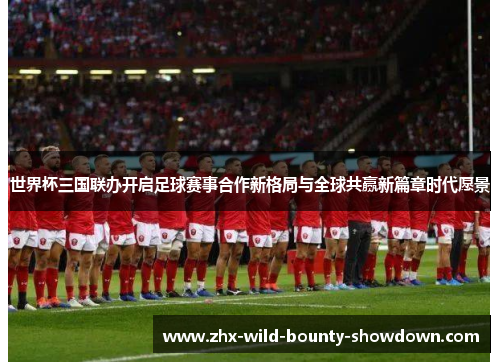 世界杯三国联办开启足球赛事合作新格局与全球共赢新篇章时代愿景