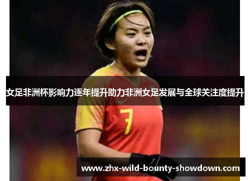 女足非洲杯影响力逐年提升助力非洲女足发展与全球关注度提升 女足非洲杯影响力逐年提升助力非洲女足发展与全球关注度提升