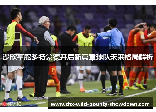 沙欣掌舵多特蒙德开启新篇章球队未来格局解析 沙欣掌舵多特蒙德开启新篇章球队未来格局解析