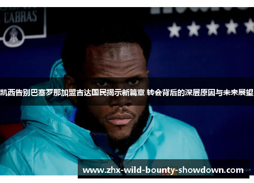 凯西告别巴塞罗那加盟吉达国民揭示新篇章 转会背后的深层原因与未来展望 凯西告别巴塞罗那加盟吉达国民揭示新篇章 转会背后的深层原因与未来展望