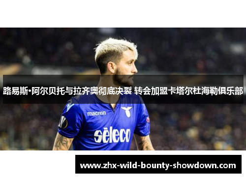 路易斯·阿尔贝托与拉齐奥彻底决裂 转会加盟卡塔尔杜海勒俱乐部 路易斯·阿尔贝托与拉齐奥彻底决裂 转会加盟卡塔尔杜海勒俱乐部