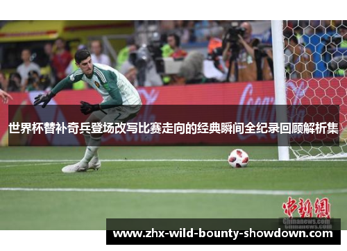 世界杯替补奇兵登场改写比赛走向的经典瞬间全纪录回顾解析集 世界杯替补奇兵登场改写比赛走向的经典瞬间全纪录回顾解析集
