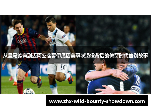 从皇马锋霸到迈阿密落幕伊瓜因美职联退役背后的传奇时代告别故事